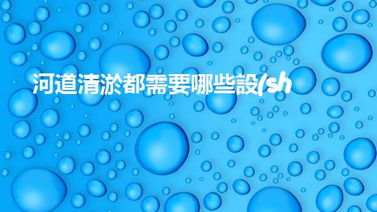 河道清淤都需要哪些設(shè)備解決河道污染的革新技術(shù)，讓水質(zhì)保持清潔！
